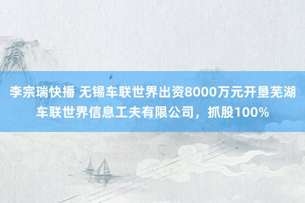 李宗瑞快播 无锡车联世界出资8000万元开垦芜湖车联世界信息工夫有限公司，抓股100%