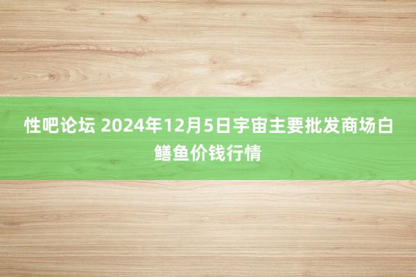 性吧论坛 2024年12月5日宇宙主要批发商场白鳝鱼价钱行情