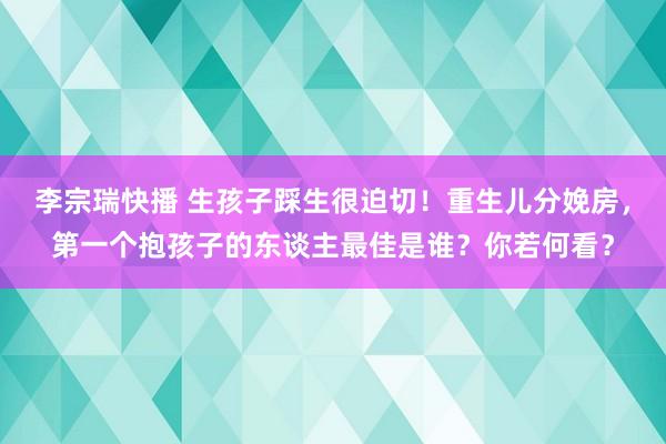 李宗瑞快播 生孩子踩生很迫切！重生儿分娩房，第一个抱孩子的东谈主最佳是谁？你若何看？