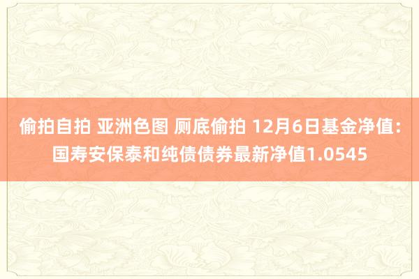 偷拍自拍 亚洲色图 厕底偷拍 12月6日基金净值：国寿安保泰和纯债债券最新净值1.0545