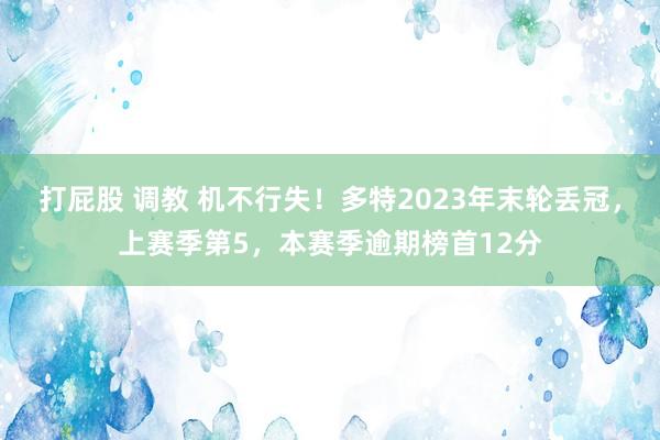 打屁股 调教 机不行失！多特2023年末轮丢冠，上赛季第5，本赛季逾期榜首12分