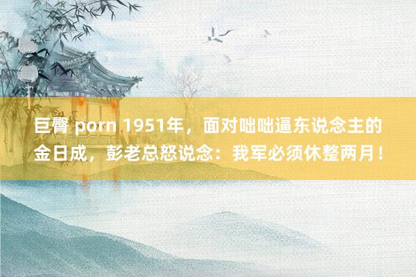 巨臀 porn 1951年，面对咄咄逼东说念主的金日成，彭老总怒说念：我军必须休整两月！