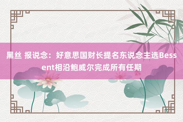 黑丝 报说念：好意思国财长提名东说念主选Bessent相沿鲍威尔完成所有任期
