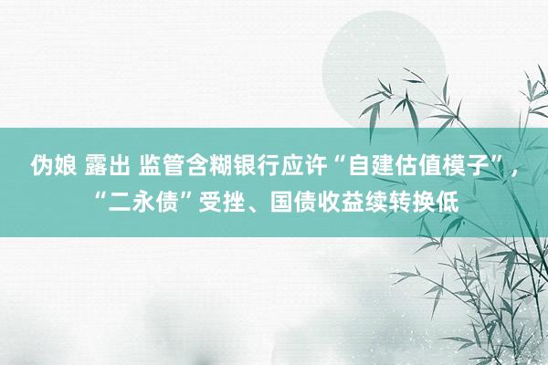 伪娘 露出 监管含糊银行应许“自建估值模子”，“二永债”受挫、国债收益续转换低
