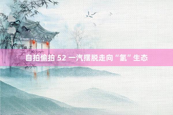 自拍偷拍 52 一汽摆脱走向“氢”生态
