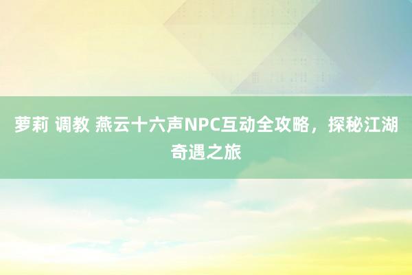 萝莉 调教 燕云十六声NPC互动全攻略，探秘江湖奇遇之旅