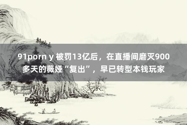 91porn y 被罚13亿后，在直播间磨灭900多天的薇娅“复出”，早已转型本钱玩家