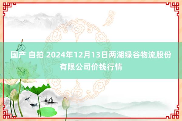 国产 自拍 2024年12月13日两湖绿谷物流股份有限公司价钱行情