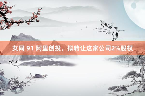 女同 91 阿里创投，拟转让这家公司2%股权