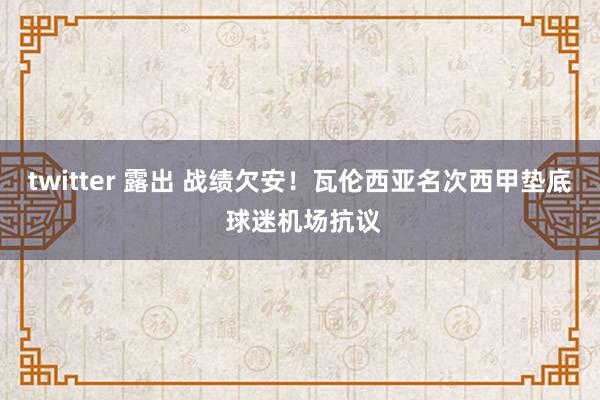 twitter 露出 战绩欠安！瓦伦西亚名次西甲垫底 球迷机场抗议