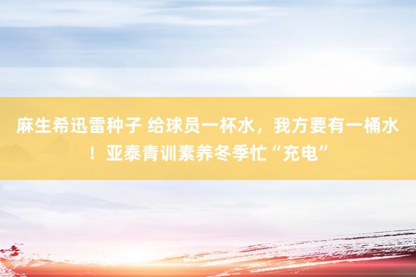 麻生希迅雷种子 给球员一杯水，我方要有一桶水！亚泰青训素养冬季忙“充电”