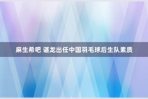 麻生希吧 谌龙出任中国羽毛球后生队素质
