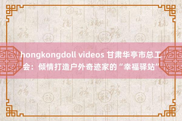 hongkongdoll videos 甘肃华亭市总工会：倾情打造户外奇迹家的“幸福驿站”