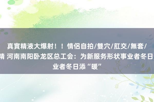 真實精液大爆射！！情侶自拍/雙穴/肛交/無套/大量噴精 河南南阳卧龙区总工会：为新服务形状事业者冬日添“暖”