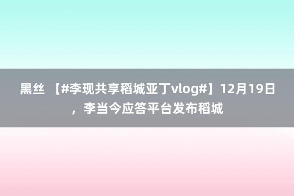 黑丝 【#李现共享稻城亚丁vlog#】12月19日，李当今应答平台发布稻城