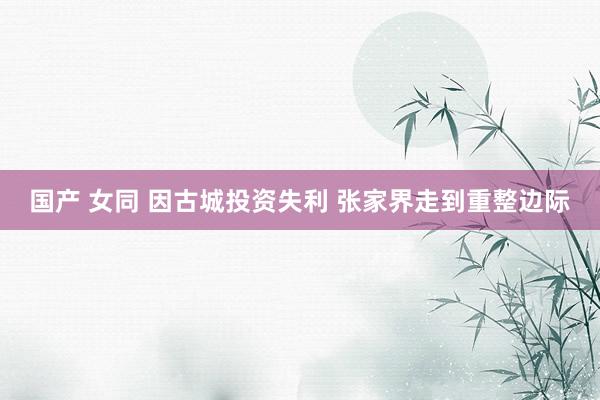 国产 女同 因古城投资失利 张家界走到重整边际