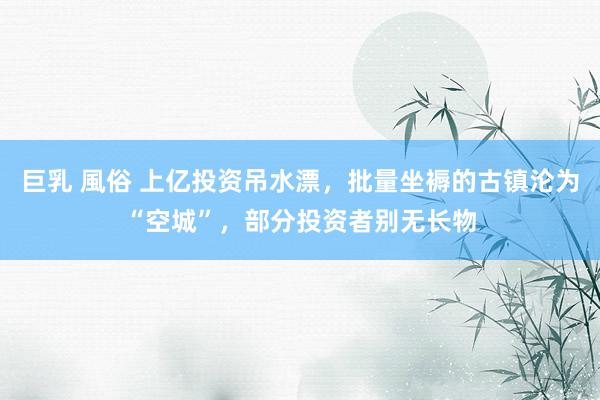 巨乳 風俗 上亿投资吊水漂，批量坐褥的古镇沦为“空城”，部分投资者别无长物