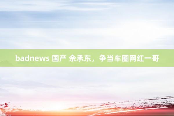 badnews 国产 余承东，争当车圈网红一哥