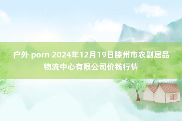 户外 porn 2024年12月19日滕州市农副居品物流中心有限公司价钱行情