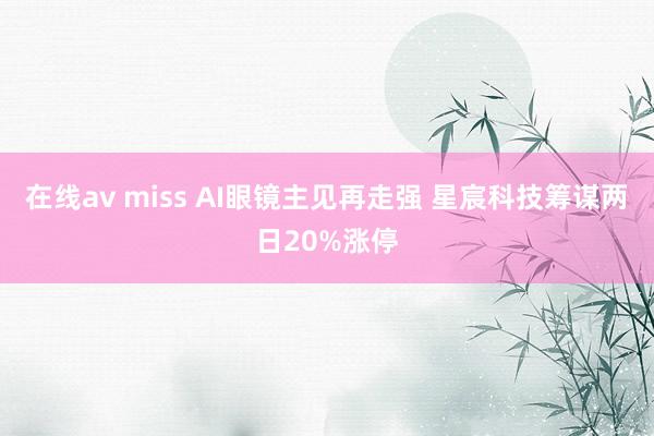 在线av miss AI眼镜主见再走强 星宸科技筹谋两日20%涨停