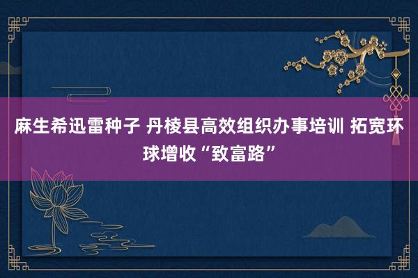 麻生希迅雷种子 丹棱县高效组织办事培训 拓宽环球增收“致富路”
