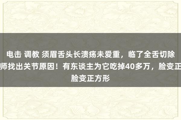 电击 调教 须眉舌头长溃疡未爱重，临了全舌切除，医师找出关节原因！有东谈主为它吃掉40多万，脸变正方形