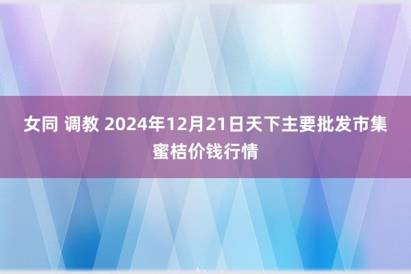 女同 调教 2024年12月21日天下主要批发市集蜜桔价钱行情