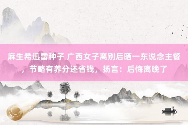 麻生希迅雷种子 广西女子离别后晒一东说念主餐，节略有养分还省钱，扬言：后悔离晚了