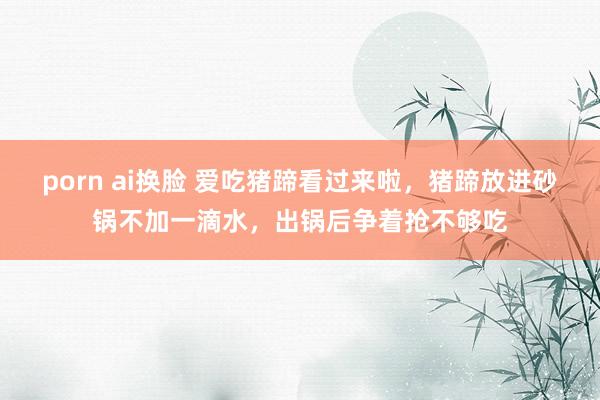 porn ai换脸 爱吃猪蹄看过来啦，猪蹄放进砂锅不加一滴水，出锅后争着抢不够吃