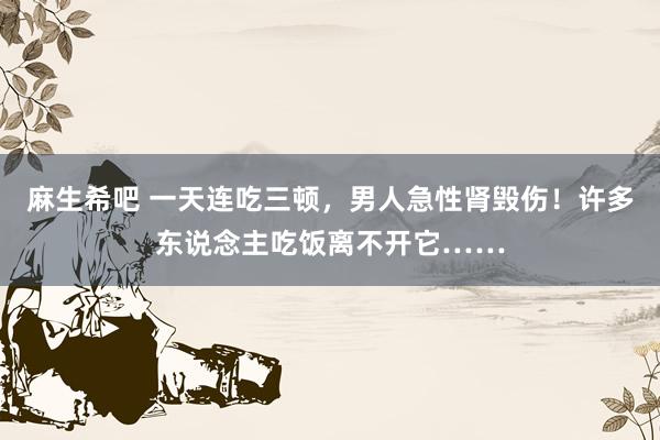 麻生希吧 一天连吃三顿，男人急性肾毁伤！许多东说念主吃饭离不开它……