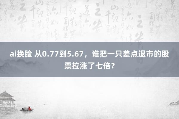ai换脸 从0.77到5.67，谁把一只差点退市的股票拉涨了七倍？