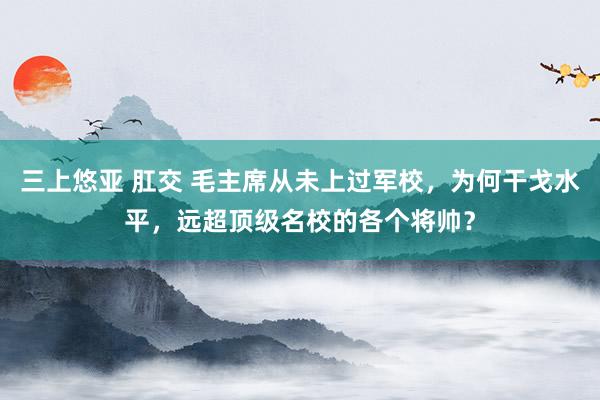 三上悠亚 肛交 毛主席从未上过军校，为何干戈水平，远超顶级名校的各个将帅？