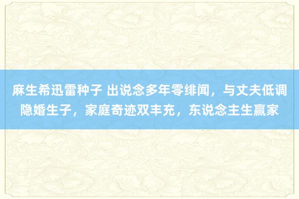 麻生希迅雷种子 出说念多年零绯闻，与丈夫低调隐婚生子，家庭奇迹双丰充，东说念主生赢家