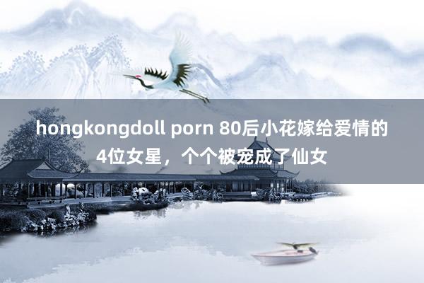 hongkongdoll porn 80后小花嫁给爱情的4位女星，个个被宠成了仙女