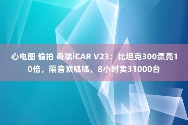 心电图 偷拍 奇瑞iCAR V23：比坦克300漂亮10倍，隔音顶呱呱，8小时卖31000台
