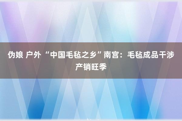 伪娘 户外 “中国毛毡之乡”南宫：毛毡成品干涉产销旺季