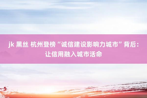 jk 黑丝 杭州登榜“诚信建设影响力城市”背后：让信用融入城市活命