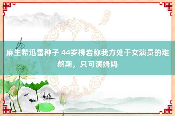 麻生希迅雷种子 44岁柳岩称我方处于女演员的难熬期，只可演姆妈