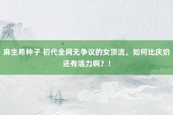 麻生希种子 初代全网无争议的女顶流，如何比庆奶还有活力啊？！