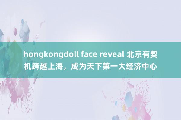hongkongdoll face reveal 北京有契机跨越上海，成为天下第一大经济中心