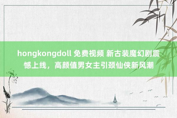 hongkongdoll 免费视频 新古装魔幻剧震憾上线，高颜值男女主引颈仙侠新风潮