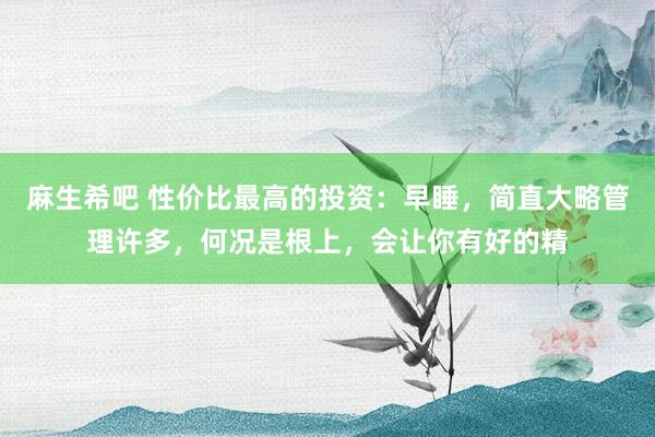 麻生希吧 性价比最高的投资：早睡，简直大略管理许多，何况是根上，会让你有好的精