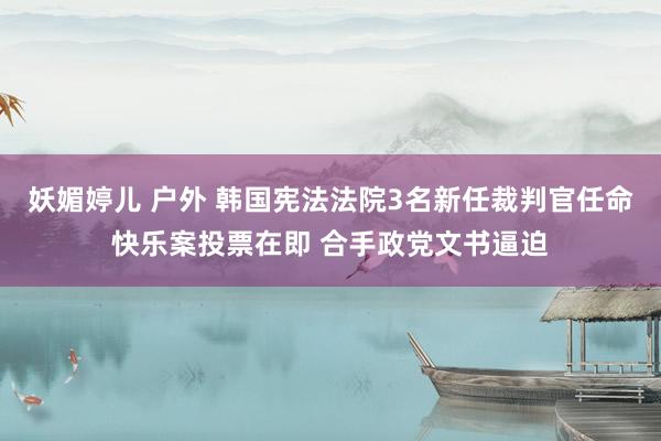妖媚婷儿 户外 韩国宪法法院3名新任裁判官任命快乐案投票在即 合手政党文书逼迫