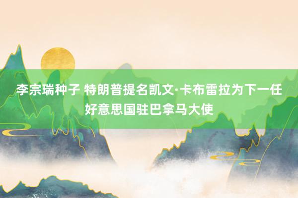 李宗瑞种子 特朗普提名凯文·卡布雷拉为下一任好意思国驻巴拿马大使