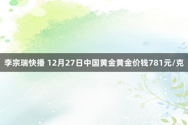 李宗瑞快播 12月27日中国黄金黄金价钱781元/克