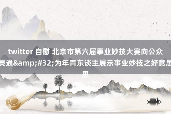 twitter 自慰 北京市第六届事业妙技大赛向公众灵通&#32;为年青东谈主展示事业妙技之好意思