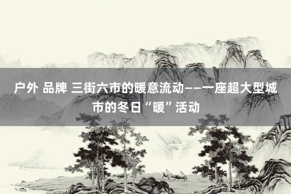 户外 品牌 三街六市的暖意流动——一座超大型城市的冬日“暖”活动