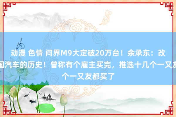 动漫 色情 问界M9大定破20万台！余承东：改写了中国汽车的历史！曾称有个雇主买完，推选十几个一又友都买了