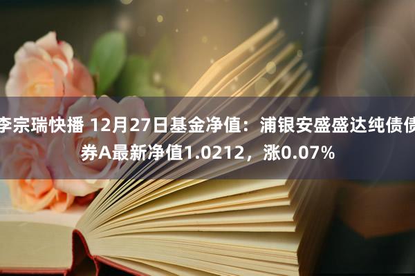 李宗瑞快播 12月27日基金净值：浦银安盛盛达纯债债券A最新净值1.0212，涨0.07%