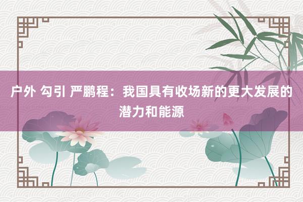 户外 勾引 严鹏程：我国具有收场新的更大发展的潜力和能源